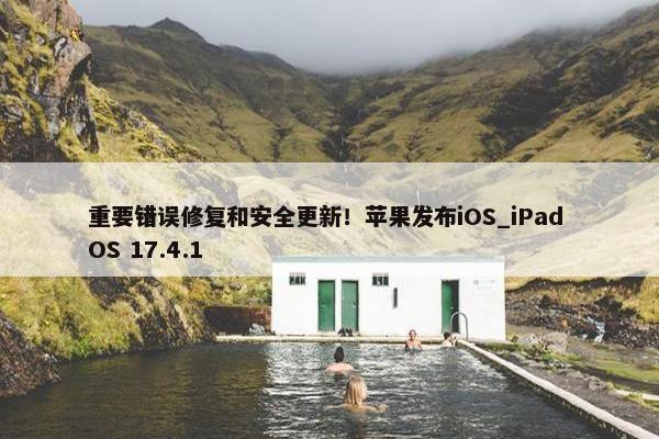 重要错误修复和安全更新！苹果发布iOS_iPad OS 17.4.1